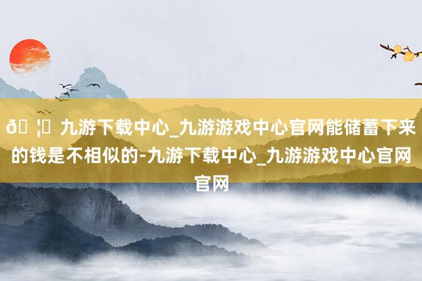 🦄九游下载中心_九游游戏中心官网能储蓄下来的钱是不相似的-九游下载中心_九游游戏中心官网