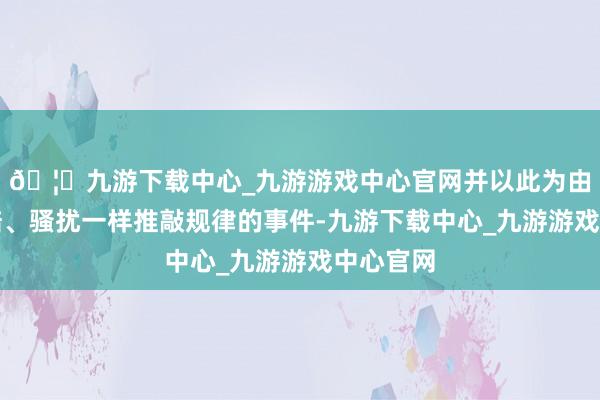 🦄九游下载中心_九游游戏中心官网并以此为由投诉索赔、骚扰一样推敲规律的事件-九游下载中心_九游游戏中心官网