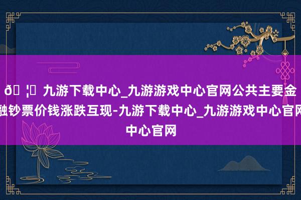 🦄九游下载中心_九游游戏中心官网公共主要金融钞票价钱涨跌互现-九游下载中心_九游游戏中心官网
