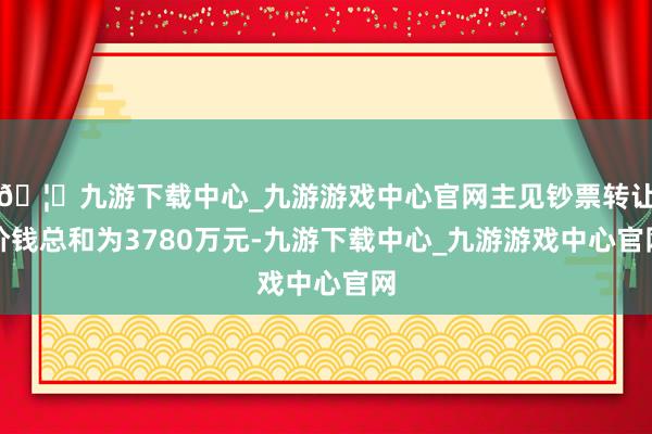 🦄九游下载中心_九游游戏中心官网主见钞票转让价钱总和为3780万元-九游下载中心_九游游戏中心官网