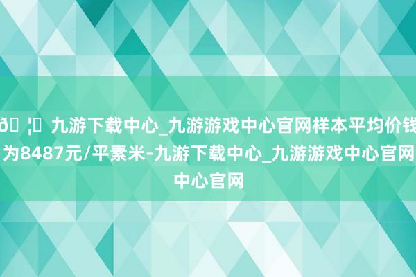 🦄九游下载中心_九游游戏中心官网样本平均价钱为8487元/平素米-九游下载中心_九游游戏中心官网
