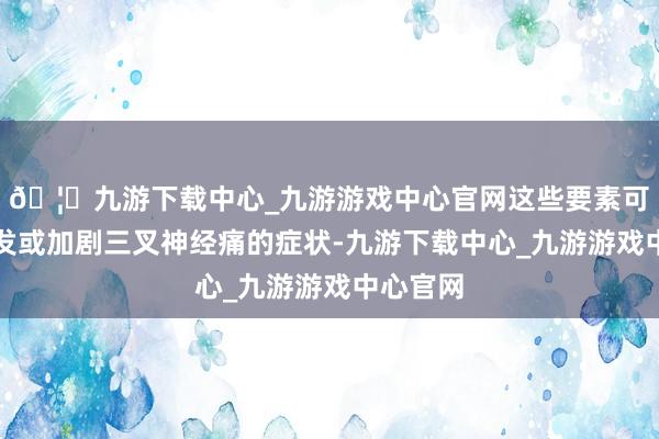🦄九游下载中心_九游游戏中心官网这些要素可能会诱发或加剧三叉神经痛的症状-九游下载中心_九游游戏中心官网