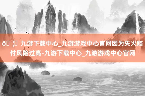 🦄九游下载中心_九游游戏中心官网因为失火赔付风险过高-九游下载中心_九游游戏中心官网