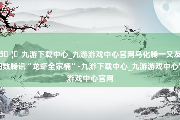 🦄九游下载中心_九游游戏中心官网马化腾一又友圈细数腾讯“龙虾全家桶”-九游下载中心_九游游戏中心官网