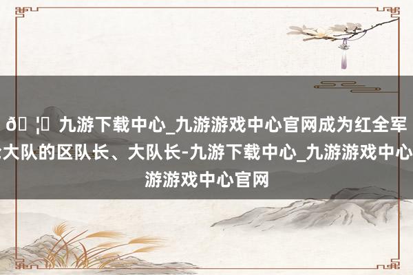🦄九游下载中心_九游游戏中心官网成为红全军手枪大队的区队长、大队长-九游下载中心_九游游戏中心官网