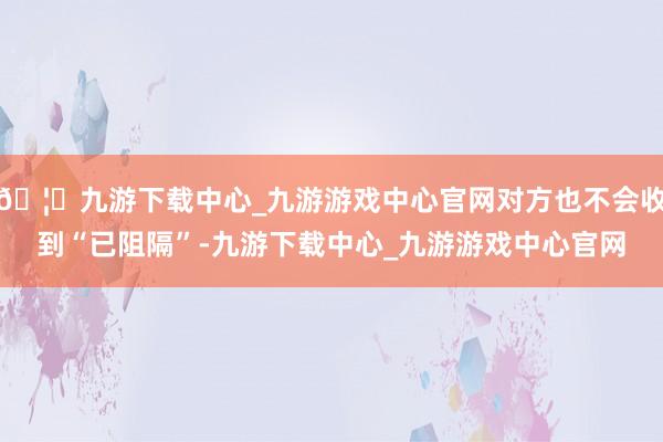 🦄九游下载中心_九游游戏中心官网对方也不会收到“已阻隔”-九游下载中心_九游游戏中心官网