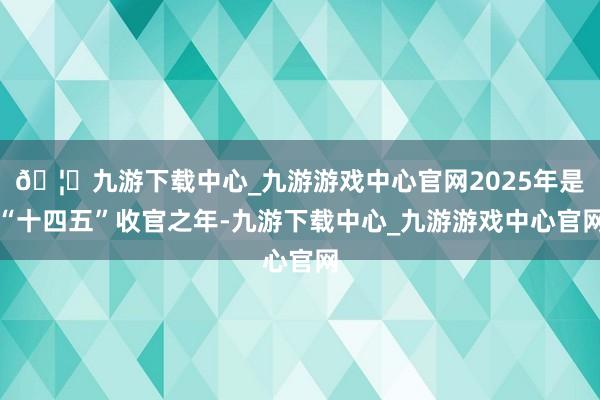 🦄九游下载中心_九游游戏中心官网2025年是“十四五”收官之年-九游下载中心_九游游戏中心官网