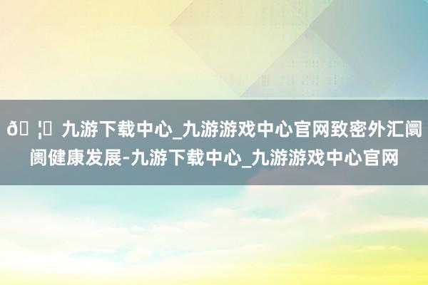 🦄九游下载中心_九游游戏中心官网致密外汇阛阓健康发展-九游下载中心_九游游戏中心官网
