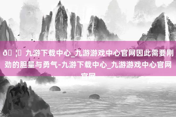 🦄九游下载中心_九游游戏中心官网因此需要刚劲的胆量与勇气-九游下载中心_九游游戏中心官网