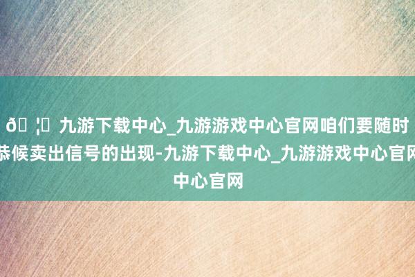 🦄九游下载中心_九游游戏中心官网咱们要随时恭候卖出信号的出现-九游下载中心_九游游戏中心官网