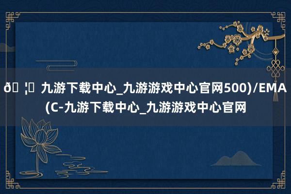 🦄九游下载中心_九游游戏中心官网500)/EMA(C-九游下载中心_九游游戏中心官网