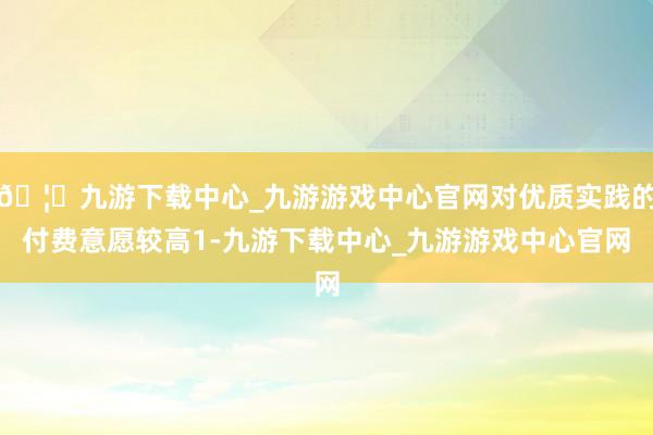 🦄九游下载中心_九游游戏中心官网对优质实践的付费意愿较高1-九游下载中心_九游游戏中心官网