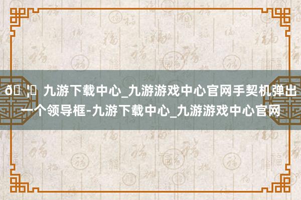 🦄九游下载中心_九游游戏中心官网手契机弹出一个领导框-九游下载中心_九游游戏中心官网
