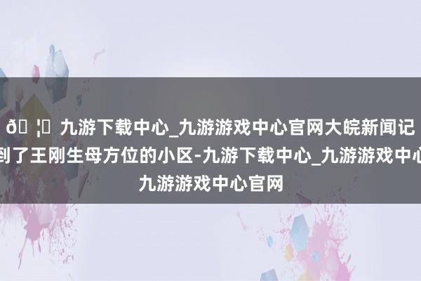 🦄九游下载中心_九游游戏中心官网大皖新闻记者赶到了王刚生母方位的小区-九游下载中心_九游游戏中心官网