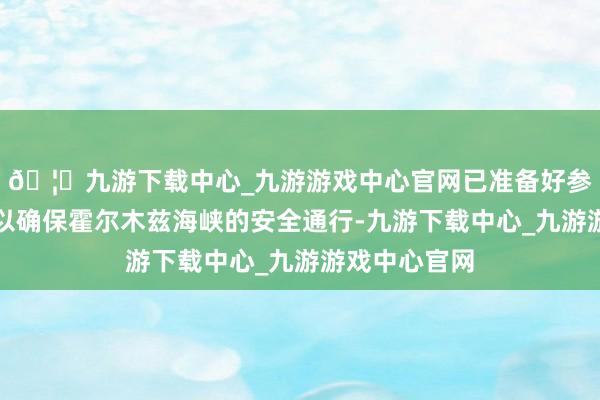 🦄九游下载中心_九游游戏中心官网已准备好参与不绝活动以确保霍尔木兹海峡的安全通行-九游下载中心_九游游戏中心官网