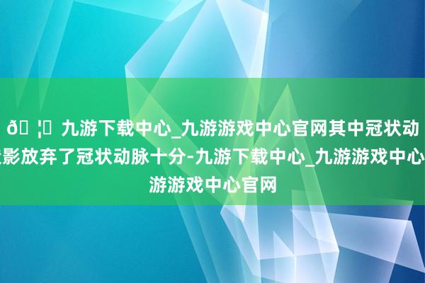 🦄九游下载中心_九游游戏中心官网其中冠状动脉造影放弃了冠状动脉十分-九游下载中心_九游游戏中心官网