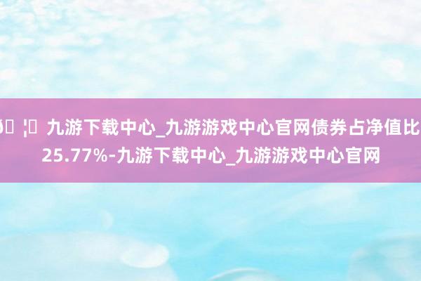 🦄九游下载中心_九游游戏中心官网债券占净值比125.77%-九游下载中心_九游游戏中心官网