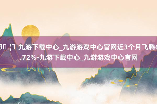 🦄九游下载中心_九游游戏中心官网近3个月飞腾6.72%-九游下载中心_九游游戏中心官网