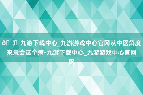 🦄九游下载中心_九游游戏中心官网从中医角度来意会这个病-九游下载中心_九游游戏中心官网