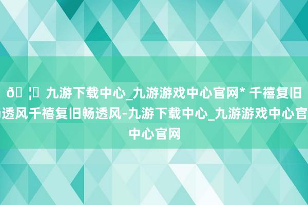🦄九游下载中心_九游游戏中心官网* 千禧复旧畅透风千禧复旧畅透风-九游下载中心_九游游戏中心官网