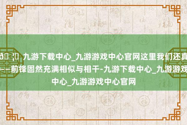 🦄九游下载中心_九游游戏中心官网这里我们还真就较真了——前锋固然充满相似与相干-九游下载中心_九游游戏中心官网