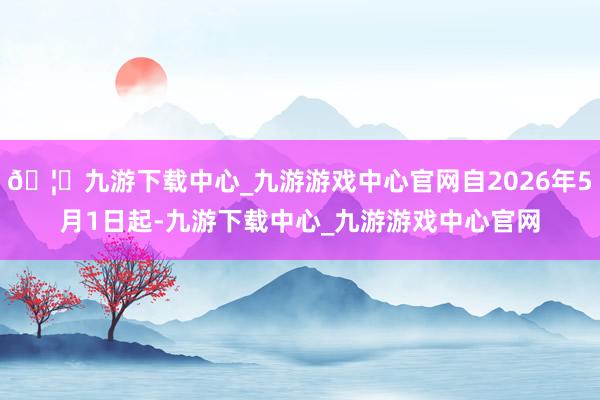 🦄九游下载中心_九游游戏中心官网自2026年5月1日起-九游下载中心_九游游戏中心官网