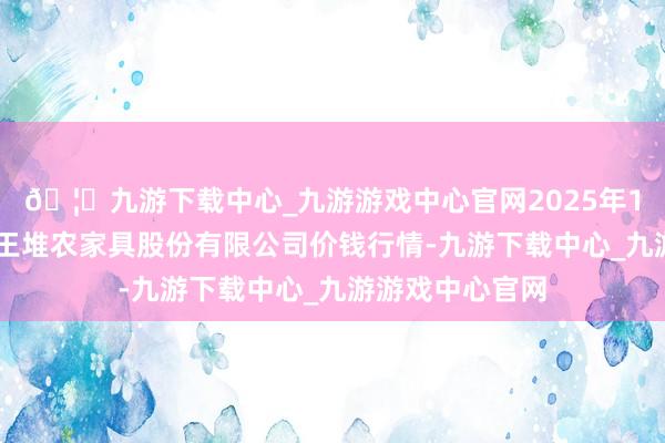 🦄九游下载中心_九游游戏中心官网2025年1月24日长沙马王堆农家具股份有限公司价钱行情-九游下载中心_九游游戏中心官网