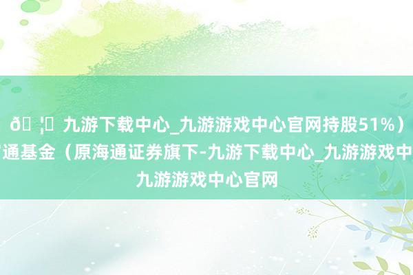 🦄九游下载中心_九游游戏中心官网持股51%)、海富通基金(原海通证券旗下-九游下载中心_九游游戏中心官网