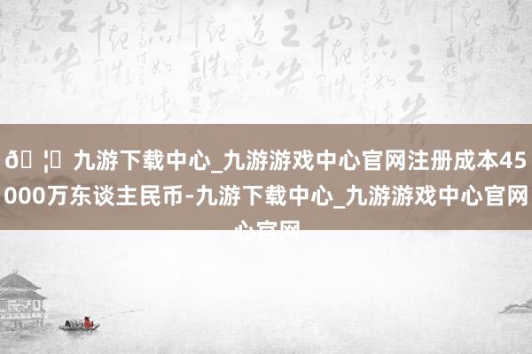 🦄九游下载中心_九游游戏中心官网注册成本45000万东谈主民币-九游下载中心_九游游戏中心官网