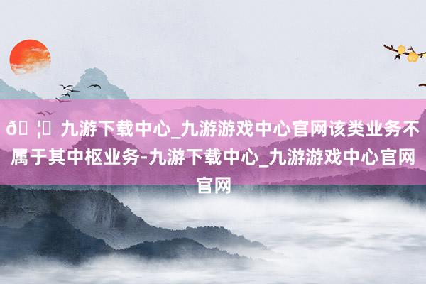 🦄九游下载中心_九游游戏中心官网该类业务不属于其中枢业务-九游下载中心_九游游戏中心官网