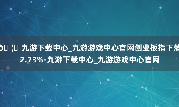 🦄九游下载中心_九游游戏中心官网创业板指下落2.73%-九游下载中心_九游游戏中心官网