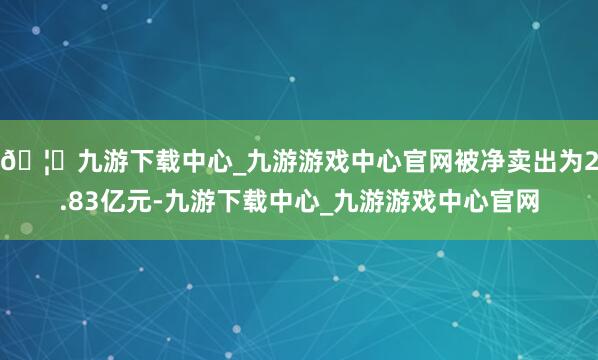 🦄九游下载中心_九游游戏中心官网被净卖出为2.83亿元-九游下载中心_九游游戏中心官网