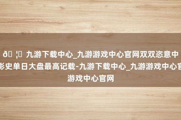 🦄九游下载中心_九游游戏中心官网双双恣意中国影史单日大盘最高记载-九游下载中心_九游游戏中心官网