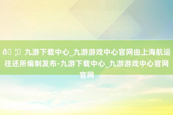 🦄九游下载中心_九游游戏中心官网由上海航运往还所编制发布-九游下载中心_九游游戏中心官网