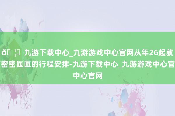 🦄九游下载中心_九游游戏中心官网从年26起就有密密匝匝的行程安排-九游下载中心_九游游戏中心官网