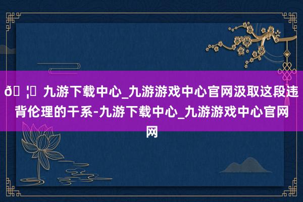 🦄九游下载中心_九游游戏中心官网汲取这段违背伦理的干系-九游下载中心_九游游戏中心官网