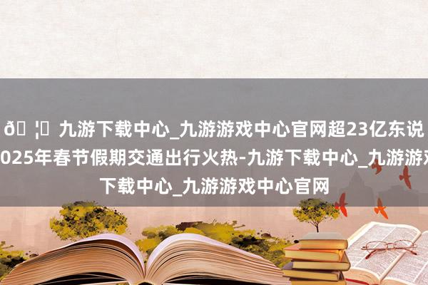 🦄九游下载中心_九游游戏中心官网超23亿东说念主次!2025年春节假期交通出行火热-九游下载中心_九游游戏中心官网