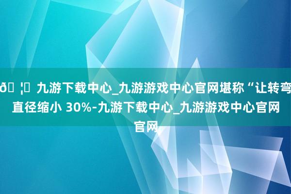 🦄九游下载中心_九游游戏中心官网堪称“让转弯直径缩小 30%-九游下载中心_九游游戏中心官网