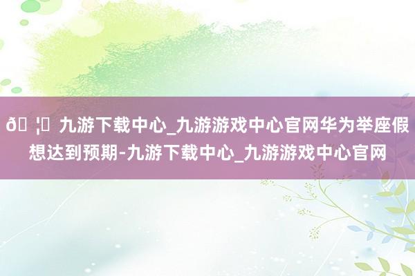 🦄九游下载中心_九游游戏中心官网华为举座假想达到预期-九游下载中心_九游游戏中心官网