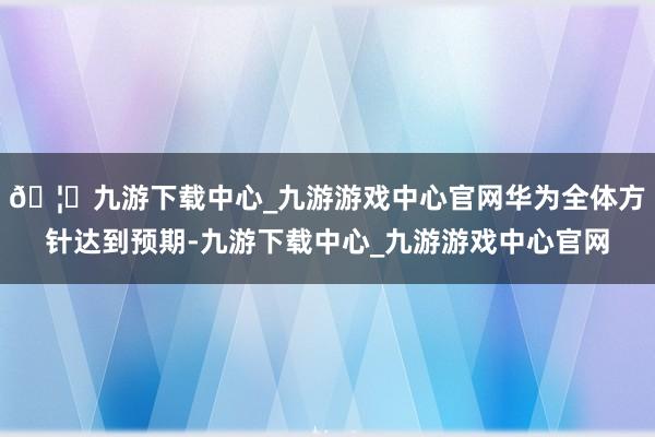 🦄九游下载中心_九游游戏中心官网华为全体方针达到预期-九游下载中心_九游游戏中心官网