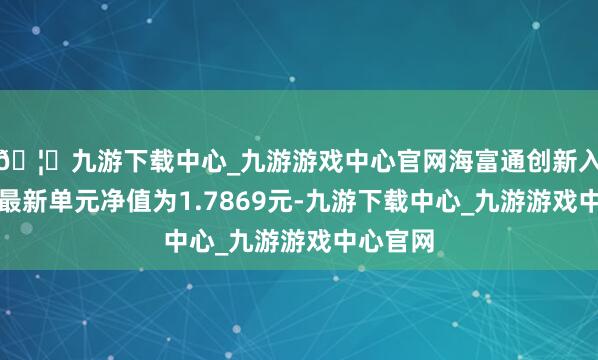 🦄九游下载中心_九游游戏中心官网海富通创新入手搀和最新单元净值为1.7869元-九游下载中心_九游游戏中心官网