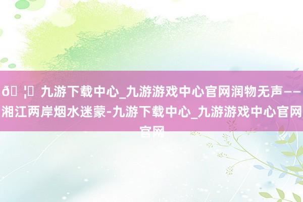 🦄九游下载中心_九游游戏中心官网润物无声——湘江两岸烟水迷蒙-九游下载中心_九游游戏中心官网