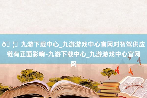 🦄九游下载中心_九游游戏中心官网对智驾供应链有正面影响-九游下载中心_九游游戏中心官网