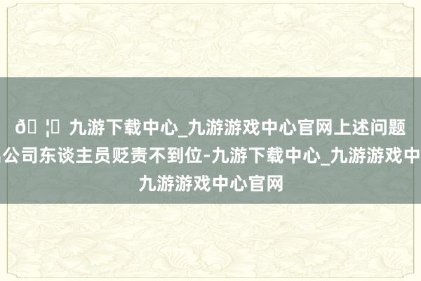 🦄九游下载中心_九游游戏中心官网 上述问题反应出公司东谈主员贬责不到位-九游下载中心_九游游戏中心官网