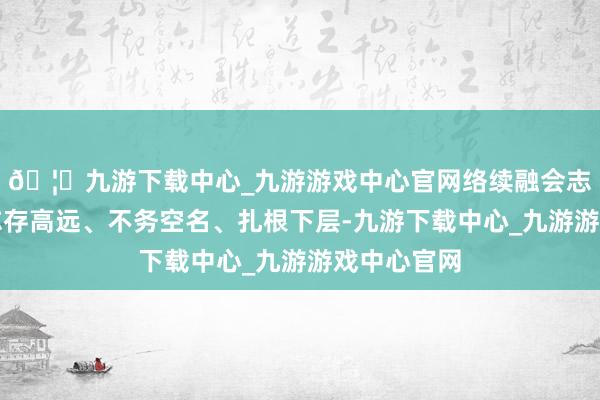 🦄九游下载中心_九游游戏中心官网络续融会志愿精神、志存高远、不务空名、扎根下层-九游下载中心_九游游戏中心官网
