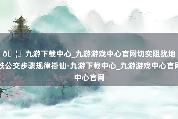 🦄九游下载中心_九游游戏中心官网切实阻扰地铁公交步骤规律褂讪-九游下载中心_九游游戏中心官网