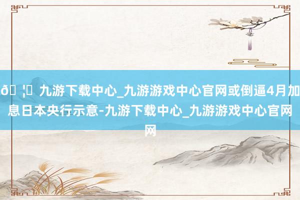 🦄九游下载中心_九游游戏中心官网或倒逼4月加息日本央行示意-九游下载中心_九游游戏中心官网