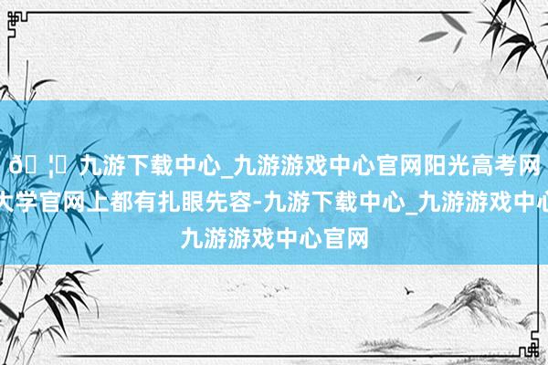 🦄九游下载中心_九游游戏中心官网阳光高考网、各大学官网上都有扎眼先容-九游下载中心_九游游戏中心官网