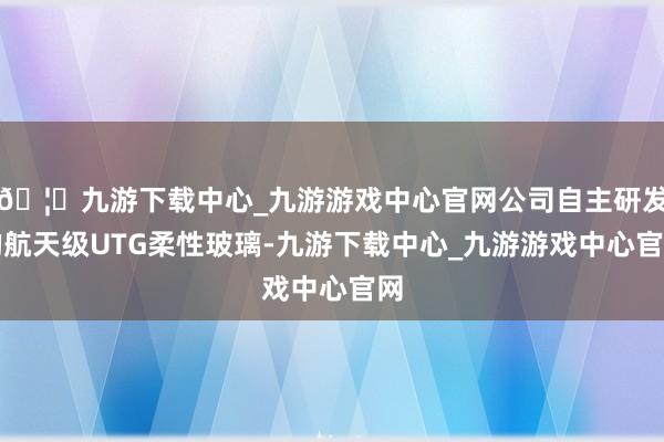 🦄九游下载中心_九游游戏中心官网公司自主研发的航天级UTG柔性玻璃-九游下载中心_九游游戏中心官网