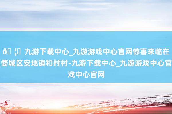 🦄九游下载中心_九游游戏中心官网惊喜来临在了婺城区安地镇和村村-九游下载中心_九游游戏中心官网